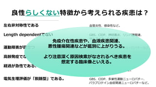 良性らしくない特徴から考えられる疾患は？
左右非対称性である 血管炎性、感染性など。
Length dependentでない GBS、CIDP、神経叢炎、リンパ腫関連、
サルコイドーシスなど。
運動障害が目立つ GBS、CIDP、多巣性運動ニューロパチーなど。
高齢発症でない CMTなど遺伝性ニューロパチーなど。
経過が急性である、進行性増悪が目立つ GBS、傍腫瘍性神経症候群、
免疫介在性ニューロパチーなど。
電気生理評価が「脱髄型」である。 GBS、CIDP、多巣性運動ニューロパチー、
パラプロテイン血症関連ニューロパチーなど。
免疫介在性疾患や、血液疾患関連、
悪性腫瘍関連などが鑑別に上がりうる。
より注意深く原因検索がなされるべき疾患を
想定する臨床像といえる。
 