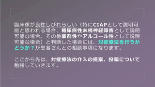 臨床像が良性しびれらしい（特にCIAPとして説明可
能と思われる場合、糖尿病性末梢神経障害として説明
可能な場合、その他薬剤性やアルコール性として説明
可能な場合）と判断した場合には、対症療法を行うか
どうか？が患者さんとの相談事項になります。
ここから先は、対症療法の介入の提案、投薬について
勉強していきます。
 
