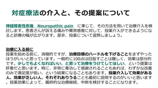 対症療法の介入と、その提案について
神経障害性疼痛 Neuropathic pain に準じて、その方法を用いて治療介入を検
討します。患者さんが訴える痛みや異常感覚に対して、投薬介入ができるようにな
ると診療の幅が広がります。是非、投薬について習熟しましょう。
治療に入る前に
投薬を始める前に、消極的ですが、治療目標のハードルを下げることをまずやった
ほうがいいと思っています。一般的に100点は目指すことは難しく、効果は部分的
です。少しでもよくなればいい、と思って治療をうけてしてほしい、という提案は
肝要だと思います。時に、非常に奏功して感謝されることもあれば、わずかな改善
のみで満足度が低い、という結果になることもあります。投薬介入して効果がある
人、効果が乏しい人、それぞれありうることも最初に説明するのがいいと思います
。投薬効果によって、最終的な治療継続、中断を検討することになります。
 