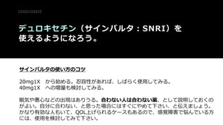 サインバルタの使い方のコツ
20mg1X から始める。忍容性があれば、しばらく使用してみる。
40mg1X への増量も検討してみる。
眠気や悪心などの出現はありうる。合わない人は合わない薬、として説明しておくの
がよい。自分に合わない、と思った場合にはすぐにやめて下さい、と伝えましょう。
かなり有効な人もいて、QOL上げられるケースもあるので、感覚障害で悩んでいる方
には、使用を検討してみて下さい。
デュロキセチン（サインバルタ：SNRI）を
使えるようになろう。
 