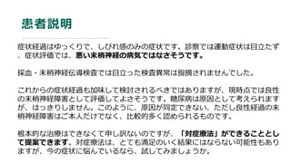 患者説明
症状経過はゆっくりで、しびれ感のみの症状です。診察では運動症状は目立たず
、症状評価では、悪い末梢神経の病気ではなさそうです。
採血・末梢神経伝導検査では目立った検査異常は指摘されませんでした。
これからの症状経過も加味して検討されるべきではありますが、現時点では良性
の末梢神経障害として評価してよさそうです。糖尿病は原因として考えられます
が、はっきりしません。このように、原因が同定できない、ただし良性経過の末
梢神経障害はご本人だけでなく、比較的多く認められるものです。
根本的な治療はできなくて申し訳ないのですが、「対症療法」ができることとし
て提案できます。対症療法は、とても満足のいく結果にはならない可能性もあり
ますが、今の症状に悩んでいるなら、試してみましょうか。
 