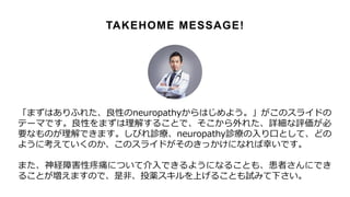 「まずはありふれた、良性のneuropathyからはじめよう。」がこのスライドの
テーマです。良性をまずは理解することで、そこから外れた、詳細な評価が必
要なものが理解できます。しびれ診療、neuropathy診療の入り口として、どの
ように考えていくのか、このスライドがそのきっかけになれば幸いです。
また、神経障害性疼痛について介入できるようになることも、患者さんにでき
ることが増えますので、是非、投薬スキルを上げることも試みて下さい。
TAKEHOME MESSAGE!
 