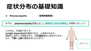 症状分布の基礎知識
③ Polyneuropathy （多発神経障害）
まずは、“polyneuropathyパターン”→「良性のしびれの可能性」を理解しましょう。
いわゆる、手袋靴下型です。
Length dependentな障害である、と表現されます。
神経長に依存した障害分布で、四肢遠位優位に症状がでます。
また、下肢＞上肢の障害分布になります。
パターン③
 