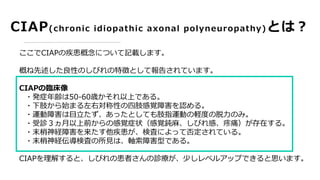 CIAP(chronic idiopathic axonal polyneuropathy)とは？
ここでCIAPの疾患概念について記載します。
概ね先述した良性のしびれの特徴として報告されています。
CIAPの臨床像
・発症年齢は50-60歳かそれ以上である。
・下肢から始まる左右対称性の四肢感覚障害を認める。
・運動障害は目立たず、あったとしても肢指運動の軽度の脱力のみ。
・受診３ヵ月以上前からの感覚症状（感覚鈍麻、しびれ感、疼痛）が存在する。
・末梢神経障害を来たす他疾患が、検査によって否定されている。
・末梢神経伝導検査の所見は、軸索障害型である。
CIAPを理解すると、しびれの患者さんの診療が、少しレベルアップできると思います。
 