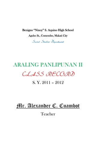Benigno “Ninoy” S. Aquino High School<br />Aguho St., Comembo, Makati City<br />Social Studies Department<br />ARALING PANLIPUNAN II<br />CLASS RECORD<br />S. Y. 2011 – 2012<br />Mr. Alexander C. Cuambot<br />Teacher<br />