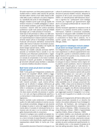 Gli autori esprimono una forte preoccupazione per i
risultati emersi e vedono nella crescita dei percorsi
formativi alterni (dentro e fuori dalla classe) la diffi-
coltà della scuola a realizzare una piena integrazio-
ne, soprattutto dal punto di vista pedagogico.
Bisogna chiedersi quindi quali sono gli aspetti che
rendono inclusivo un modello pedagogico e cultura-
le nel contesto scolastico, quali sono le difficoltà che
incontrano i docenti nella loro pratica lavorativa
quotidiana e quale ruolo possono avere gli artefatti
tecnologici per un reale processo di inclusione.
Sulla base di tali premesse si colloca una delle azio-
ni pilota del progetto AESSEDI finalizzata all’ideazio-
ne e sperimentazione in classe di percorsi di appren-
dimento basati sull’uso di tecnologie multimediali,
finalizzati all’inclusione dell’allievo diversamente
abile e alla ricerca di soluzioni che rendano accessi-
bile e usabile un percorso didattico nel rispetto dei
diversi bisogni speciali (Ianes, 2006).
Partendo dal modello culturale promosso dall’ICF,
secondo cui l’ambiente fisico e sociale in cui vive
l’individuo può influenzare positivamente o negati-
vamente le sue funzioni e strutture o le sue attività,
si è cercato di comprendere in che modo il contesto
educativo (i docenti, gli studenti, la metodologia e
gli strumenti utilizzati) possa facilitare o ostacolare
un percorso didattico-educativo inclusivo.
Quali risorse umane per gli alunni con bisogni
educativi speciali?
Nelle “Linee guida per l’integrazione scolastica de-
gli alunni con disabilità” (MIUR, 2009) si legge:
«Per non disattendere mai gli obiettivi dell’appren-
dimento e della condivisione, è indispensabile che
la programmazione delle attività sia realizzata da
tutti i docenti curricolari, i quali, insieme all’inse-
gnante per le attività di sostegno definiscono gli
obiettivi di apprendimento per gli alunni con disa-
bilità in correlazione con quelli previsti per l’intera
classe» e ancora: «è l’intera comunità scolastica
che deve essere coinvolta nel processo in questio-
ne e non solo una figura professionale specifica a
cui demandare in modo esclusivo il compito dell’in-
tegrazione».
Quanto riportato vuole evidenziare e contrastare
quello che nella realtà scolastica è oramai una pra-
tica piuttosto consolidata: delegare al solo docente
di sostegno la presa in carico del soggetto diversa-
mente abile e il compito di individuare forme di in-
clusione solo nel caso in cui le condizioni del sog-
getto diversamente abile lo consentano.
I docenti di sostegno sono costretti ad operare iso-
latamente e in un contesto dinamico e problemati-
co; a loro è richiesto di essere flessibili e di adattar-
si a situazioni molto diversificate, aspetti questi che
rappresentano elevati fattori di rischio per il bur-
nout.
Una possibile soluzione è favorire lo sviluppo di una
cultura di condivisione e di partecipazione nella co-
struzione di percorsi didattici inclusivi, attraverso la
creazione di reti di auto comunicazione (Castells,
2009) e di intensificazione dell’interazione discor-
siva e cognitiva tra i partecipanti come strategia
vincente per migliorare gli apprendimenti degli
alunni e lo sviluppo professionale dei docenti (Cor-
tigiani, 2010).
Diventa necessario agevolare la creazione di reti di
docenti in cui possano avvenire proficui scambi di
informazioni, materiali e conoscenze consolidate,
favorendo lo svilupparsi delle cosiddette Comunità
di Pratica, dove l’impresa è comune non perché tut-
ti condividono le stesse idee e pratiche, ma in
quanto queste sono negoziate collettivamente
(Wenger, 2006).
Quale approccio metodologico inclusivo adottare
con gli alunni con bisogni educativi speciali?
Si è integrati/inclusi in un contesto quando si effet-
tuano esperienze e si attivano apprendimenti insie-
me agli altri, quando si condividono obiettivi e stra-
tegie di lavoro e non quando si vive, si lavora, si sie-
de gli uni accanto agli altri.
Come afferma Vygotskij (1986) l’apprendimento e
lo sviluppo di ciascun individuo hanno origine nel-
le pratiche sociali quotidiane, dove la mediazione
degli artefatti culturali gioca un ruolo decisivo. In
questo senso «l’apprendimento crea la zona di svi-
luppo prossimale nel senso che attiva una varietà di
processi evolutivi che possono operare solo quando
il bambino interagisce con i suoi pari e con altre
persone del suo ambiente» (Boscolo, 1986: p.37).
Secondo quest’ottica un percorso educativo do-
vrebbe far interagire gli attori dell’apprendimento
nella cosiddetta zona di sviluppo prossimale (Vy-
gotskij, 1986), intesa come la distanza tra il livello
di sviluppo attuale, definito dal tipo di abilità mo-
strata da un soggetto che affronta individualmente
un compito, e il livello di sviluppo che il soggetto
può raggiungere quando è impegnato in un compi-
to, anche con il supporto di un adulto o di un pari
più abile.
Il processo di insegnamento all’interno della zona di
sviluppo prossimale necessita di un docente che
media e che sostiene attraverso l’uso di strategie di-
versificate: dal feedback, alla contingenza allo
scaffolding, all’apprendimento cooperativo (Joh-
nson, Johnson e Holubec, 1986), il reciprocal tea-
ching (Palincsar e Brown, 1984) e l’apprendistato
cognitivo (Collins, Brown e Newman, 1989).
Un contesto didattico cosi strutturato permette ai
soggetti con bisogni speciali «di apprendere com-
petenze in modo più normale, osservando cioè per-
sone normali agire normalmente e non dovendo di-
pendere da azioni professionali specificamente mi-
rate soltanto a loro e che cessano di esistere al di
fuori dei setting educativi» (Ianes, 2006: p: 16).
V. Benigno, M. Tavella14
 
