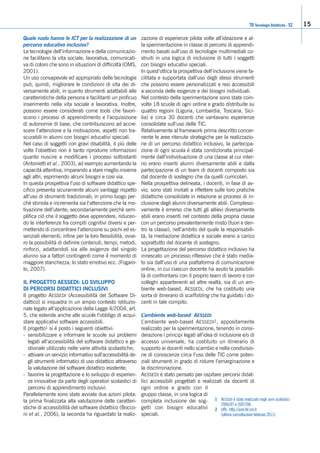 TD Tecnologie Didattiche - 52 15
Quale ruolo hanno le ICT per la realizzazione di un
percorso educativo inclusivo?
Le tecnologie dell’informazione e della comunicazio-
ne facilitano la vita sociale, lavorativa, comunicati-
va di coloro che sono in situazioni di difficoltà (OMS,
2001).
Un uso consapevole ed appropriato delle tecnologie
può, quindi, migliorare le condizioni di vita dei di-
versamente abili, in quanto strumenti adattabili alle
caratteristiche della persona e facilitanti un proficuo
inserimento nella vita sociale e lavorativa. Inoltre,
possono essere considerati come tools che favori-
scono i processi di apprendimento e l’acquisizione
di autonomie di base, che contribuiscono ad accre-
scere l’attenzione e la motivazione, aspetti non tra-
scurabili in alunni con bisogni educativi speciali.
Nel caso di soggetti con gravi disabilità, il più delle
volte l’obiettivo non è tanto riprodurre informazioni
quanto riuscire a modificare i processi sottostanti
(Antonietti et al., 2003), ad esempio aumentando la
capacità attentiva, imparando a stare meglio insieme
agli altri, esprimendo alcuni bisogni e cosi via.
In questa prospettiva l’uso di software didattico spe-
cifico presenta sicuramente alcuni vantaggi rispetto
all’uso di strumenti tradizionali; in primo luogo per-
chè stimola e incrementa sia l’attenzione che la mo-
tivazione dell’utente; secondariamente perchè sem-
plifica ciò che il soggetto deve apprendere, riducen-
do le interferenze fra compiti cognitivi diversi e per-
mettendo di concentrare l’attenzione su pochi ed es-
senziali elementi; infine per la loro flessibilità, ovve-
ro la possibilità di definire contenuti, tempi, metodi,
rinforzi, adattandoli sia alle esigenze del singolo
alunno sia a fattori contingenti come il momento di
maggiore stanchezza, lo stato emotivo ecc. (Fogaro-
lo, 2007).
IL PROGETTO AESSEDI: LO SVILUPPO
DI PERCORSI DIDATTICI INCLUSIVI
Il progetto AESSEDI (Accessibilità del Software Di-
dattico) si inquadra in un ampio contesto istituzio-
nale legato all’applicazione della Legge 4/2004, art.
5, che estende anche alle scuole l’obbligo di acqui-
stare applicativi software accessibili.
Il progetto1 si è posto i seguenti obiettivi:
- sensibilizzare e informare le scuole sui problemi
legati all’accessibilità del software didattico e ge-
stionale utilizzato nelle varie attività scolastiche;
- attivare un servizio informativo sull’accessibilità de-
gli strumenti informatici di uso didattico attraverso
la valutazione del software didattico esistente;
- favorire la progettazione e lo sviluppo di esperien-
ze innovative da parte degli operatori scolastici di
percorsi di apprendimento inclusivi.
Parallelamente sono state avviate due azioni pilota:
la prima finalizzata alla valutazione delle caratteri-
stiche di accessibilità del software didattico (Bocco-
ni et al., 2006), la seconda ha riguardato la realiz-
zazione di esperienze pilota volte all’ideazione e al-
la sperimentazione in classe di percorsi di apprendi-
mento basati sull’uso di tecnologie multimediali co-
struiti in una logica di inclusione di tutti i soggetti
con bisogni educativi speciali.
In quest’ottica la prospettiva dell’inclusione viene fa-
cilitata e supportata dall’uso degli stessi strumenti
che possono essere personalizzati e resi accessibili
a seconda delle esigenze e dei bisogni individuali.
Nel contesto della sperimentazione sono state coin-
volte 18 scuole di ogni ordine e grado distribuite su
quattro regioni (Liguria, Lombardia, Toscana, Sici-
lia) e circa 30 docenti che vantavano esperienze
consolidate sull’uso delle TIC.
Relativamente al framework prima descritto concer-
nente le aree ritenute strategiche per la realizzazio-
ne di un percorso didattico inclusivo, la partecipa-
zione di ogni scuola è stata condizionata principal-
mente dall’individuazione di una classe al cui inter-
no erano inseriti alunni diversamente abili e dalla
partecipazione di un team di docenti composto sia
dal docente di sostegno che da quelli curricolari.
Nella prospettiva delineata, i docenti, in fase di av-
vio, sono stati invitati a riflettere sulle loro pratiche
didattiche consolidate in relazione ai processi di in-
clusione degli alunni diversamente abili. Complessi-
vamente è emerso che tutti gli allievi diversamente
abili erano inseriti nel contesto della propria classe
con un percorso prevalentemente misto (fuori e den-
tro la classe), nell’ambito del quale la responsabili-
tà, la mediazione didattica e sociale erano a carico
soprattutto del docente di sostegno.
La progettazione del percorso didattico inclusivo ha
innescato un processo riflessivo che è stato media-
to sia dall’uso di una piattaforma di comunicazione
online, in cui ciascun docente ha avuto la possibili-
tà di confrontarsi con il proprio team di lavoro e con
colleghi appartenenti ad altre realtà, sia di un am-
biente web-based, AESSEDI, che ha costituito una
sorta di itinerario di scaffolding che ha guidato i do-
centi in tale compito.
L’ambiente web-based AESSEDI
L’ambiente web-based AESSEDI2, appositamente
realizzato per la sperimentazione, tenendo in consi-
derazione i principi legati all’idea di inclusione e/o di
accesso universale, ha costituito un itinerario di
supporto ai docenti nello scambio e nella condivisio-
ne di conoscenze circa l’uso delle TIC come poten-
ziali strumenti in grado di ridurre l’emarginazione e
la discriminazione.
AESSEDI è stato pensato per ospitare percorsi didat-
tici accessibili progettati e realizzati da docenti di
ogni ordine e grado con il
gruppo classe, in una logica di
completa inclusione dei sog-
getti con bisogni educativi
speciali.
1 AESSEDI è stato realizzato negli anni scolastici
2006/07 e 2007/08.
2 URL: http://asd.itd.cnr.it
(ultima consultazione febbraio 2011).
 