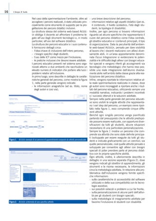 Nel caso della sperimentazione l’ambiente, oltre ad
accogliere i percorsi realizzati, è stato utilizzato prin-
cipalmente come strumento di supporto per la pro-
gettazione dei percorsi didattici inclusivi.
La struttura stessa del sistema web-based AESSE-
DI obbliga il docente ad affrontare il problema le-
gato all’uso degli strumenti tecnologici e, in modo
particolar, all’uso del software didattico.
La struttura dei percorsi educativi e i suoi contenu-
ti forniscono dettagli circa:
- l’idea chiave di inclusione dell’intero percorso;
- i bisogni specifici degli studenti;
- l’uso delle ICT come mezzo per l’inclusione;
- le pratiche inclusive che devono essere adottate.
I percorsi educativi presenti nel sistema sono orga-
nizzati attorno a due ambienti che racchiudono un
elevato numero di indicatori che portano alla luce i
problemi relativi all’inclusione.
In primo luogo, sono descritte in dettaglio le caratte-
ristiche generali del percorso, come mostra la figura
1, nella parte generale vengono indicate:
- le informazioni anagrafiche (ad es. titolo, nome
degli autori e cosi via);
- una breve descrizione del percorso;
- informazioni relative agli aspetti didattici (per es.
il contenuto, il livello scolastico, l’età degli stu-
denti, la tipologia di disabilità).
Inoltre, per ogni percorso si trovano informazioni
riguardo ad alcune specifiche che rappresentano il
cuore del percorso didattico come l’idea centrale,
gli obiettivi educativi e i contenuti principali, il tipo
di organizzazione. Data la peculiarità dell’ambien-
te web-based AESSEDI, pensato per dare visibilità
al lavoro che i docenti realizzano con allievi diver-
samente abili, in un’area appositamente denomi-
nata Focus Integrazione si evidenziano le poten-
zialità e le difficoltà degli allievi con bisogni educa-
tivi speciali e vengono riferiti gli accorgimenti sia
tecnologici che metodologici che hanno reso pos-
sibile una reale integrazione dell’alunno diversa-
mente abile nell’ambito della classe grazie alla rea-
lizzazione del percorso didattico.
Infine, vengono riportate le informazioni relative al-
la reale sperimentazione realizzata in classe, dove
gli autori sono incoraggiati a riportare anche i risul-
tati del percorso educativo, utilizzando sempre una
modalità narrativa, indicando i problemi incontrati
o i successi ottenuti e le soluzioni adottate.
Sempre nella parte generale del percorso educati-
vo sono visibili le singole attività che rappresenta-
no i vari step del percorso, un esempio viene ripor-
tato nella figura 1, esso comprende cinque diffe-
renti attività.
Benché ogni singolo percorso venga pianificato
partendo dal presupposto che le attività predispo-
ste possano essere realizzate, con opportune diver-
sificazioni da tutti gli studenti, alcune situazioni
necessitano di una particolare personalizzazione.
Sempre la figura 1 mostra un percorso che com-
prende sia attività che sono state definite principa-
li (sviluppate per essere eseguite da tutti gli stu-
denti e indicate graficamente con un cerchio); sia
quelle personalizzate, cioè quelle attività pensate e
sviluppate per consentire agli allievi con bisogni
speciali di poter prendere parte al percorso didat-
tico con le proprie specifiche abilità.
Ogni attività, inoltre, è ulteriormente descritta in
dettaglio in una sezione separata (Figura 2), dove
vengono indicati gli obiettivi di apprendimento, gli
strumenti e le risorse necessarie, le informazioni
circa la metodologia adottata. In relazione alla pro-
blematica dell’inclusione vengono fornite specifi-
che informazioni:
- sulle caratteristiche di accessibilità del software
utilizzato e della sua compatibilità con le tecno-
logie assistive;
- sui possibili ostacoli e problemi a cui far fronte;
- sulla personalizzazione di alcune parti dell’attivi-
tà per gli studenti con bisogni speciali;
- sulla metodologia di insegnamento adottata per
favorire l’inclusione di studenti con disabilità.
V. Benigno, M. Tavella16
Figura 2. AESSEDI: schermata di una specifica attività.
Figura 1. AESSEDI: esempio di un percorso di apprendimento composto da attività personalizzate.
 