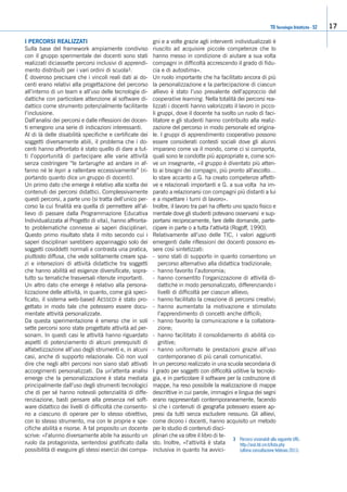 17
I PERCORSI REALIZZATI
Sulla base del framework ampiamente condiviso
con il gruppo sperimentale dei docenti sono stati
realizzati diciassette percorsi inclusivi di apprendi-
mento distribuiti per i vari ordini di scuola3.
È doveroso precisare che i vincoli reali dati ai do-
centi erano relativi alla progettazione del percorso
all’interno di un team e all’uso delle tecnologie di-
dattiche con particolare attenzione al software di-
dattico come strumento potenzialmente facilitante
l’inclusione.
Dall’analisi dei percorsi e dalle riflessioni dei docen-
ti emergono una serie di indicazioni interessanti.
Al di là delle disabilità specifiche e certificate dei
soggetti diversamente abili, il problema che i do-
centi hanno affrontato è stato quello di dare a tut-
ti l’opportunità di partecipare alle varie attività
senza costringere “le tartarughe ad andare in af-
fanno né le lepri a rallentare eccessivamente” (ri-
portando quanto dice un gruppo di docenti).
Un primo dato che emerge è relativo alla scelta dei
contenuti dei percorsi didattici. Complessivamente
questi percorsi, a parte uno (si tratta dell’unico per-
corso la cui finalità era quella di permettere all’al-
lievo di passare dalla Programmazione Educativa
Individualizzata al Progetto di vita), hanno affronta-
to problematiche connesse ai saperi disciplinari.
Questo primo risultato sfata il mito secondo cui i
saperi disciplinari sarebbero appannaggio solo dei
soggetti cosiddetti normali e contrasta una pratica,
piuttosto diffusa, che vede solitamente creare spa-
zi e intersezioni di attività didattiche tra soggetti
che hanno abilità ed esigenze diversificate, sopra-
tutto su tematiche trasversali ritenute importanti.
Un altro dato che emerge è relativo alla persona-
lizzazione delle attività, in quanto, come già speci-
ficato, il sistema web-based AESSEDI è stato pro-
gettato in modo tale che potessero essere docu-
mentate attività personalizzate.
Da questa sperimentazione è emerso che in soli
sette percorsi sono state progettate attività ad per-
sonam. In questi casi le attività hanno riguardato
aspetti di potenziamento di alcuni prerequisiti di
alfabetizzazione all’uso degli strumenti e, in alcuni
casi, anche di supporto relazionale. Ciò non vuol
dire che negli altri percorsi non siano stati attivati
accorgimenti personalizzati. Da un’attenta analisi
emerge che la personalizzazione è stata mediata
principalmente dall’uso degli strumenti tecnologici
che di per sé hanno notevoli potenzialità di diffe-
renziazione, basti pensare alla presenza nel soft-
ware didattico dei livelli di difficoltà che consento-
no a ciascuno di operare per lo stesso obiettivo,
con lo stesso strumento, ma con le proprie e spe-
cifiche abilità e risorse. A tal proposito un docente
scrive: «l’alunno diversamente abile ha assunto un
ruolo da protagonista, sentendosi gratificato dalla
possibilità di eseguire gli stessi esercizi dei compa-
gni e a volte grazie agli interventi individualizzati è
riuscito ad acquisire piccole competenze che lo
hanno messo in condizione di aiutare a sua volta
compagni in difficoltà accrescendo il grado di fidu-
cia e di autostima».
Un ruolo importante che ha facilitato ancora di più
la personalizzazione e la partecipazione di ciascun
allievo è stato l’uso prevalente dell’approccio del
cooperative learning. Nella totalità dei percorsi rea-
lizzati i docenti hanno valorizzato il lavoro in picco-
li gruppi, dove il docente ha svolto un ruolo di faci-
litatore e gli studenti hanno contribuito alla realiz-
zazione del percorso in modo personale ed origina-
le. I gruppi di apprendimento cooperativo possono
essere considerati contesti sociali dove gli alunni
imparano come va il mondo, come ci si comporta,
quali sono le condotte più appropriate e, come scri-
ve un insegnante, «il gruppo è diventato più atten-
to ai bisogni dei compagni, più pronto all’ascolto…
lo stare accanto a G. ha creato competenze affetti-
ve e relazionali importanti e G. a sua volta ha im-
parato a relazionarsi con compagni più distanti a lui
e a rispettare i turni di lavoro».
Inoltre, il lavoro tra pari ha offerto uno spazio fisico e
mentale dove gli studenti potevano osservarsi e sup-
portarsi reciprocamente, fare delle domande, parte-
cipare in parte o a tutta l’attività (Rogoff, 1990).
Relativamente all’uso delle TIC, i valori aggiunti
emergenti dalle riflessioni dei docenti possono es-
sere così sintetizzati:
- sono stati di supporto in quanto consentono un
percorso alternativo alla didattica tradizionale;
- hanno favorito l’autonomia;
- hanno consentito l’organizzazione di attività di-
dattiche in modo personalizzato, differenziando i
livelli di difficoltà per ciascun allievo;
- hanno facilitato la creazione di percorsi creativi;
- hanno aumentato la motivazione e stimolato
l’apprendimento di concetti anche difficili;
- hanno favorito la comunicazione e la collabora-
zione;
- hanno facilitato il consolidamento di abilità co-
gnitive;
- hanno uniformato le prestazioni grazie all’uso
contemporaneo di più canali comunicativi.
In un percorso realizzato in una scuola secondaria di
I grado per soggetti con difficoltà uditive la tecnolo-
gia, e in particolare il software per la costruzione di
mappe, ha reso possibile la realizzazione di mappe
descrittive in cui parole, immagini e lingua dei segni
erano rappresentati contemporaneamente, facendo
sì che i contenuti di geografia potessero essere ap-
presi da tutti senza escludere nessuno. Gli allievi,
come dicono i docenti, hanno acquisito un metodo
per lo studio di contenuti disci-
plinari che va oltre il libro di te-
sto. Inoltre, «l’attività è stata
inclusiva in quanto ha avvici-
3 Percorsi visionabili alla seguente URL:
http://asd.itd.cnr.it/lista.php
(ultima consultazione febbraio 2011).
TD Tecnologie Didattiche - 52
 