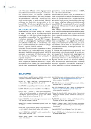 V. Benigno, M. Tavella18
nato l’allievo con difficoltà uditive al gruppo classe
ma contemporaneamente i compagni hanno vissu-
to G. come una risorsa, una speciale e ricca diver-
sità che ha consentito loro di acquisire competen-
ze specifiche sulla LIS e infine, l’attività cosi strut-
turata e differenziata ha avuto un forte valore di-
dattico per altri studenti che facevano fatica ad uti-
lizzare il libro di testo come gli allievi con disturbi
specifici dell’apprendimento o allievi stranieri».
RIFLESSIONI CONCLUSIVE
Dalle riflessioni dei docenti emerge che l’inclusio-
ne reale è difficile, perché scompagina abitudini
consolidate, tra cui la distribuzione di ruoli e di re-
sponsabilità, ma possibile. Nel caso della speri-
mentazione realizzata, l’uso delle TIC ha rappre-
sentato un valore aggiunto, in particolare l’utilizzo
del software didattico che, se ben calibrato, svol-
ge un ruolo fondamentale per facilitare lo sviluppo
di abilità cognitive, affettive e sociali.
Affinché la scuola non diventi essa stessa un fatto-
re di esclusione che trasforma il bisogno educativo
speciale in disabilità, secondo il modello dell’ICF, è
necessario un approccio all’inclusione dove indivi-
dui, strumenti e metodologie siano funzionali e di
supporto reciproco.
Oramai siamo consapevoli del ruolo essenziale che
le TIC svolgono per livellare le performance e la par-
tecipazione di quei soggetti con bisogni educativi
speciali, basti pensare all’uso degli strumenti com-
pensativi nel caso di disabilità motorie o nei DSA,
ma tutto ciò non è sufficiente.
Le difficoltà sono ancora tante, la struttura fisica
delle scuole risulta ancora per molti allievi inacces-
sibile, gli strumenti tecnologici sono ancora irrag-
giungibili e localizzati nei cosiddetti laboratori, sia-
mo ancora nella fase della sperimentazione delle
classi Web 2.0, dove solo pochi fortunati hanno la
possibilità dell’accesso immediato agli artefatti
tecnologici.
Altre difficoltà sono imputabili alle pratiche didat-
tiche tradizionalmente ancorate a modalità preva-
lentemente trasmissive degli apprendimenti dove
l’unica possibile strategia praticabile rimane quel-
la erogativa.
La sperimentazione di AESSEDI ci fornisce una se-
rie di buone pratiche e una opportunità di riflessio-
ne su un nuovo approccio all’inclusione, che se an-
che mediato dall’uso delle TIC, va costruito e quo-
tidianamente condiviso tra tutti gli attori del pro-
cesso educativo.
Il sistema web-based AESSEDI rappresenta uno
strumento di notevoli potenzialità, da un lato per-
ché supporta il/i docente/i nella progettazione di
attività didattiche inclusive obbligandolo/i ad un
processo di riflessione su alcune aree ritenute stra-
tegiche, dall’altro diventa uno strumento che favo-
risce la condivisione delle conoscenza (knowledge
sharing), veicolando informazioni, esperienze e
buone pratiche che possono essere condivise.
Antonietti A., Castelli I., Fabio R.A., Marchetti A. (2003). La sindrome di Rett.
Prospettive e strumenti per l’intervento. Roma: Carocci.
Bocconi S., Dini S., Ferlino L., Ott M. (2006). A proposito di accessibilità del
software didattico. TD-Tecnologie Didattiche, 39, pp.43-49.
Boscolo P. (1986). Psicologia dell’apprendimento scolastico. Torino: UTET.
Castells M. (2009). Comunicazione e potere. Milano: Università Bocconi.
Collins A., Brown J. S., Newman S.E. (1989). Cognitive Apprenticeship:
Teaching the Craft of reading, writing, and mathematics. In L. Resnick
(ed.). Knowing, Learning, and Instruction: essays in honor of Robert
Glaser. Hillsdale, NJ: Lawrence Erlbaum, pp. 453-494.
Cortigiani P. (2010). Wiki-schools: scuole che generano conoscenza connet-
tiva. Rivista dell’Istruzione, 6, pp. 80-88.
Fogarolo F. (2007). Il computer di sostegno: ausili informatici a scuola. Tren-
to: Erickson.
Ianes D. (2006). La speciale normalità. Strategie di integrazione e inclusio-
ne per le disabilità e i bisogni educativi speciali. Trento: Erickson.
Leonardi M. (2005). Salute, disabilità, ICF e politiche sociosanitarie. Socio-
logia e Politiche Sociali, 8, pp. 73-95.
Johnson D., Johnson R, Holubec E. (1996). Apprendimento cooperativo in
classe. Trento: Erickson.
MIUR (2009). Linee guida sull’integrazione scolastica degli alunni con dis-
abilità, URL: http://www.istruzione.it/web/istruzione/prot4274_09
(ultima consultazione febbraio 2011).
OMS (2001). Classificazione internazionale del funzionamento, della disa-
bilità e della salute. ICF. Trento: Erickson.
ONU (2006). Convention on the rights of persons with disabilities, URL:
http://www.un.org/disabilities/default.asp?navid=13&pid=150
(ultima consultazione febbraio 2011).
Palincsar A.S., Brown A.L. (1984). Reciprocal teaching of comprehension
fostering and monitoring activities. Cognition and Instruction, 1(2),
pp.117-175.
Rogoff B. (1990). Apprenticeship in thinking: cognitive development in so-
cial context. New York, NY: Oxford University Press.
Scataglini C., Cramerotti S., Ianes D. (2008). Fare sostegno nelle scuole su-
periori. Dagli aspetti teorico-metodologici alla dimensione operativa.
Trento: Erickson.
Vygotskij L.S.(1986). Pensiero e linguaggio. Firenze: Giunti-Barbera.
Wenger E. (2006). Comunità di pratica. Apprendimento, significato e iden-
tità. Milano: Raffaello Cortina.
BIBLIOGRAFIA
 