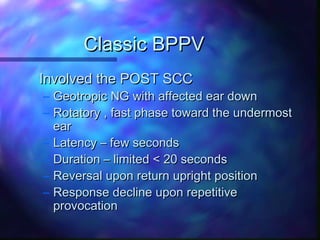 Classic BPPV
Involved the POST SCC
– Geotropic NG with affected ear down
– Rotatory , fast phase toward the undermost
  ear
– Latency – few seconds
– Duration – limited < 20 seconds
– Reversal upon return upright position
– Response decline upon repetitive
  provocation
 