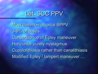 Lat. SCC PPV
Most common atypical BPPV
3-9% of cases
Consequence of Epley maneuver
Horizontal purely nystagmus
Cupulolithiasis rather than canalithiasis
Modified Epley / lampert maneuver …
 