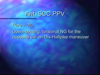 Ant. SCC PPV
Rare – 2%
Down-beating /torsional NG for the
opposite ear on Dix-Hallpike maneuver
 