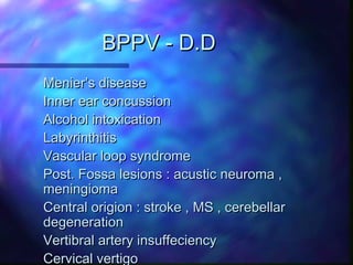 BPPV - D.D
Menier’s disease
Inner ear concussion
Alcohol intoxication
Labyrinthitis
Vascular loop syndrome
Post. Fossa lesions : acustic neuroma ,
meningioma
Central origion : stroke , MS , cerebellar
degeneration
Vertibral artery insuffeciency
Cervical vertigo
 
