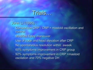 Trials…
John Li (1995) :
– Comparison CRP / CRP + mastoid oscillation and
  control
– Modified Epley maneuver
– Use of colar and head elevation after CRP
– No spontaneous resolution within aweek
– 60% symptoms improvement in CRP group
– 92% symptoms improvement in CRP +mastoid
  oscilation and 70% negative DH
 