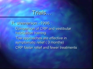 Trials…
R. steenerson –1996 :
– Comparison of CRP and vestibular
  habituation training
– Tow approaches are effective in
  symptomatic relief ( 3 months)
– CRP faster relief and fewer treatments
 