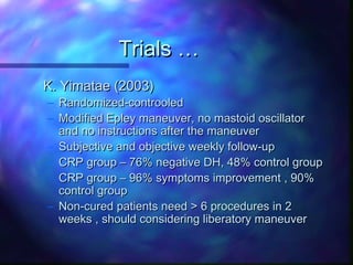 Trials …
K. Yimatae (2003)
– Randomized-controoled
– Modified Epley maneuver, no mastoid oscillator
  and no instructions after the maneuver
– Subjective and objective weekly follow-up
– CRP group – 76% negative DH, 48% control group
– CRP group – 96% symptoms improvement , 90%
  control group
– Non-cured patients need > 6 procedures in 2
  weeks , should considering liberatory maneuver
 