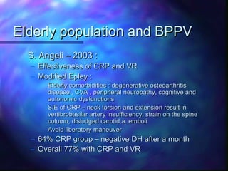 Elderly population and BPPV
  S. Angeli – 2003 :
  – Effectiveness of CRP and VR
  – Modified Epley :
        Elderly comorbidities : degenerative osteoarthritis
        disease , CVA , peripheral neuropathy, cognitive and
        autonomic dysfunctions
        S/E of CRP – neck torsion and extension result in
        vertibrobasilar artery insufficiency, strain on the spine
        column, dislodged carotid a. emboli
        Avoid liberatory maneuver
  –   64% CRP group – negative DH after a month
  –   Overall 77% with CRP and VR
 