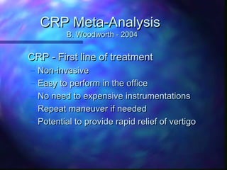 CRP Meta-Analysis
            B. Woodworth - 2004


CRP - First line of treatment
–   Non-invasive
–   Easy to perform in the office
–   No need to expensive instrumentations
–   Repeat maneuver if needed
–   Potential to provide rapid relief of vertigo
 