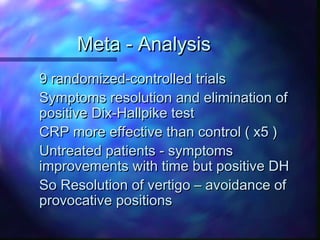 Meta - Analysis
9 randomized-controlled trials
Symptoms resolution and elimination of
positive Dix-Hallpike test
CRP more effective than control ( x5 )
Untreated patients - symptoms
improvements with time but positive DH
So Resolution of vertigo – avoidance of
provocative positions
 