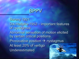 BPPV
Barany 1921
Dix-Hallpike 1952 – important features
of nystagmus
Abnormal sensation of motion elicited
by certain critical positions
Provocative position  nystagmus
At least 20% of vertigo
Underestimated
 