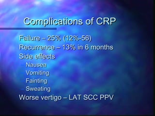 Complications of CRP
Failure – 25% (12%-56)
Recurrence – 13% in 6 months
Side effects
–   Nausea
–   Vomiting
–   Fainting
–   Sweating
Worse vertigo – LAT SCC PPV
 