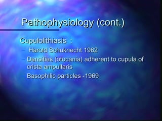 Pathophysiology (cont.)
Cupulolithiasis :
– Harold Schuknecht 1962
– Densities (otocania) adherent to cupula of
  crista ampullaris
– Basophilic particles -1969
 