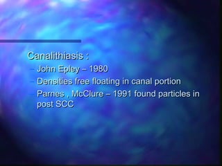 Canalithiasis :
– John Epley – 1980
– Densities free floating in canal portion
– Parnes , McClure – 1991 found particles in
  post SCC
 