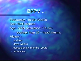 BPPV ...
Frequency : 10-64/100000
Sex : 64% women
Age : older population ( 51-57)
     younger than 35 – head trauma.
History :
–   sudden
–   days-weeks
–   occassionally months -years
–    episodes.
 