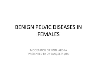 BENIGN PELVIC DISEASES IN
FEMALES
MODERATOR DR JYOTI ARORA
PRESENTED BY DR SANGEETA JHA
 