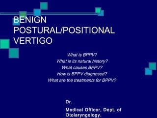 BENIGN
POSTURAL/POSITIONAL
VERTIGO
What is BPPV?
What is its natural history?
What causes BPPV?
How is BPPV diagnosed?
What are the treatments for BPPV?
Dr.
Medical Officer, Dept. of
Otolaryngology.
 