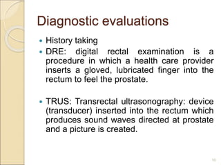 Diagnostic evaluations
 History taking
 DRE: digital rectal examination is a
procedure in which a health care provider
inserts a gloved, lubricated finger into the
rectum to feel the prostate.
 TRUS: Transrectal ultrasonography: device
(transducer) inserted into the rectum which
produces sound waves directed at prostate
and a picture is created.
10
 