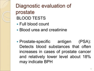Diagnostic evaluation of
prostate
BLOOD TESTS
 Full blood count
 Blood urea and creatinine
 Prostate-specific antigen (PSA):
Detects blood substances that often
increases in cases of prostate cancer
and relatively lower level about 18%
may indicate BPH
12
 