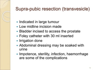 Supra-pubic resection (transvesicle)
 Indicated in large tumour
 Low midline incision made
 Bladder incised to access the prostate
 Foley catheter with 30 ml inserted
 Irrigation done
 Abdominal dressing may be soaked with
urine
 Impotence, sterility, infection, haemorrhage
are some of the complications
18
 
