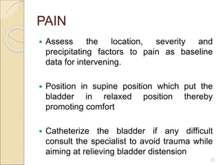 PAIN
 Assess the location, severity and
precipitating factors to pain as baseline
data for intervening.
 Position in supine position which put the
bladder in relaxed position thereby
promoting comfort
 Catheterize the bladder if any difficult
consult the specialist to avoid trauma while
aiming at relieving bladder distension
23
 
