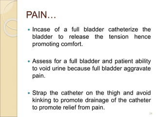 PAIN…
 Incase of a full bladder catheterize the
bladder to release the tension hence
promoting comfort.
 Assess for a full bladder and patient ability
to void urine because full bladder aggravate
pain.
 Strap the catheter on the thigh and avoid
kinking to promote drainage of the catheter
to promote relief from pain.
24
 