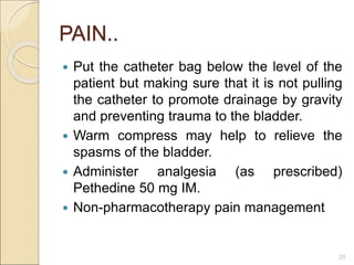 PAIN..
 Put the catheter bag below the level of the
patient but making sure that it is not pulling
the catheter to promote drainage by gravity
and preventing trauma to the bladder.
 Warm compress may help to relieve the
spasms of the bladder.
 Administer analgesia (as prescribed)
Pethedine 50 mg IM.
 Non-pharmacotherapy pain management
25
 