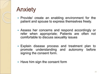 Anxiety
 Provide/ create an enabling environment for the
patient and spouse to express themselves freely.
 Assess her concerns and respond accordingly or
refer when appropriate; Patients are often not
comfortable to discuss sexuality issues
 Explain disease process and treatment plan to
promote understanding and autonomy before
signing the consent form.
 Have him sign the consent form
26
 