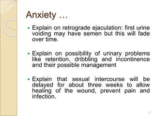 Anxiety …
 Explain on retrograde ejaculation: first urine
voiding may have semen but this will fade
over time.
 Explain on possibility of urinary problems
like retention, dribbling and incontinence
and their possible management
 Explain that sexual intercourse will be
delayed for about three weeks to allow
healing of the wound, prevent pain and
infection.
27
 