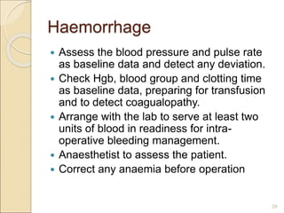 Haemorrhage
 Assess the blood pressure and pulse rate
as baseline data and detect any deviation.
 Check Hgb, blood group and clotting time
as baseline data, preparing for transfusion
and to detect coagualopathy.
 Arrange with the lab to serve at least two
units of blood in readiness for intra-
operative bleeding management.
 Anaesthetist to assess the patient.
 Correct any anaemia before operation
29
 