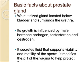 Basic facts about prostate
gland
 Walnut sized gland located below
bladder and surrounds the urethra.
 Its growth is influenced by male
hormone androgen, testosterone and
oestrogen.
 It secretes fluid that supports viability
and motility of the sperm. It modifies
the pH of the vagina to help protect
 