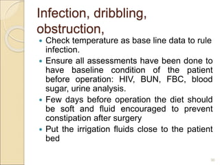 Infection, dribbling,
obstruction,
 Check temperature as base line data to rule
infection.
 Ensure all assessments have been done to
have baseline condition of the patient
before operation: HIV, BUN, FBC, blood
sugar, urine analysis.
 Few days before operation the diet should
be soft and fluid encouraged to prevent
constipation after surgery
 Put the irrigation fluids close to the patient
bed
30
 