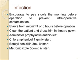 Infection
 Encourage to pas stools the morning before
operation to prevent intra-operative
contamination.
 Starve from midnight or 8 hours before opration
 Clean the patient and dress him in theatre gown.
 Administer prophylactic antibiotics:
 Chloramphenicol 1 gm iv start
 Benzyl penicillin 3mu iv start
 Metronidazole 5oomg iv start
31
 