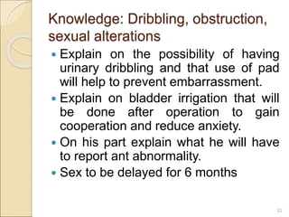 Knowledge: Dribbling, obstruction,
sexual alterations
 Explain on the possibility of having
urinary dribbling and that use of pad
will help to prevent embarrassment.
 Explain on bladder irrigation that will
be done after operation to gain
cooperation and reduce anxiety.
 On his part explain what he will have
to report ant abnormality.
 Sex to be delayed for 6 months
32
 
