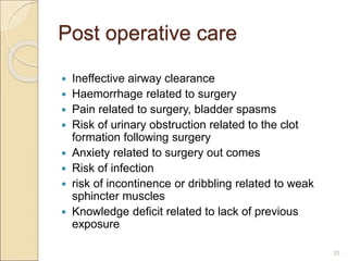 Post operative care
 Ineffective airway clearance
 Haemorrhage related to surgery
 Pain related to surgery, bladder spasms
 Risk of urinary obstruction related to the clot
formation following surgery
 Anxiety related to surgery out comes
 Risk of infection
 risk of incontinence or dribbling related to weak
sphincter muscles
 Knowledge deficit related to lack of previous
exposure
33
 