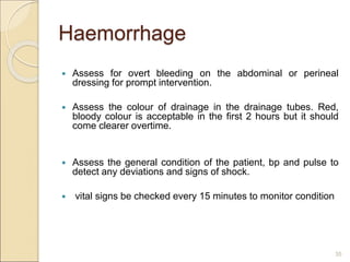Haemorrhage
 Assess for overt bleeding on the abdominal or perineal
dressing for prompt intervention.
 Assess the colour of drainage in the drainage tubes. Red,
bloody colour is acceptable in the first 2 hours but it should
come clearer overtime.
 Assess the general condition of the patient, bp and pulse to
detect any deviations and signs of shock.
 vital signs be checked every 15 minutes to monitor condition
35
 