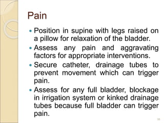 Pain
 Position in supine with legs raised on
a pillow for relaxation of the bladder.
 Assess any pain and aggravating
factors for appropriate interventions.
 Secure catheter, drainage tubes to
prevent movement which can trigger
pain.
 Assess for any full bladder, blockage
in irrigation system or kinked drainage
tubes because full bladder can trigger
pain.
38
 