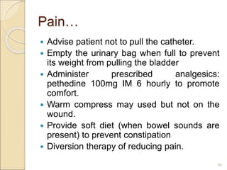Pain…
 Advise patient not to pull the catheter.
 Empty the urinary bag when full to prevent
its weight from pulling the bladder
 Administer prescribed analgesics:
pethedine 100mg IM 6 hourly to promote
comfort.
 Warm compress may used but not on the
wound.
 Provide soft diet (when bowel sounds are
present) to prevent constipation
 Diversion therapy of reducing pain.
39
 