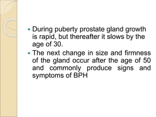  During puberty prostate gland growth
is rapid, but thereafter it slows by the
age of 30.
 The next change in size and firmness
of the gland occur after the age of 50
and commonly produce signs and
symptoms of BPH
 