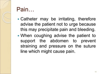 Pain…
 Catheter may be irritating, therefore
advise the patient not to urge because
this may precipitate pain and bleeding.
 When coughing advise the patient to
support the abdomen to prevent
straining and pressure on the suture
line which might cause pain.
40
 